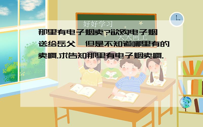 那里有电子烟卖?欲购电子烟,送给岳父,但是不知道哪里有的卖啊.求告知那里有电子烟卖啊.