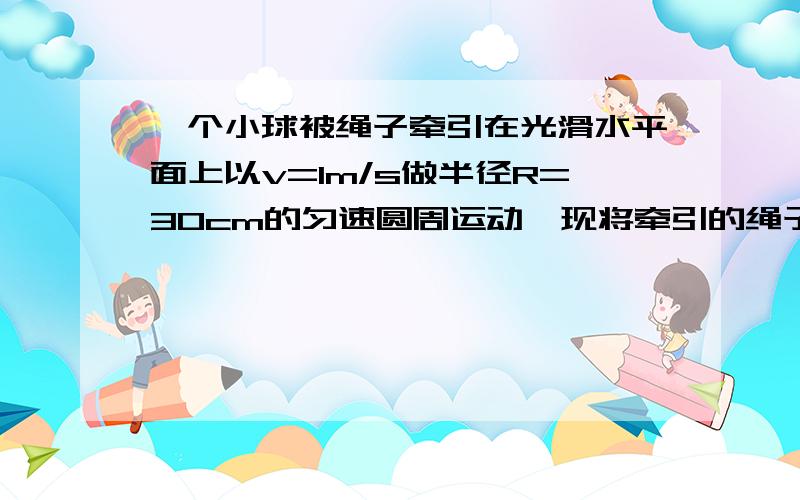 一个小球被绳子牵引在光滑水平面上以v=1m/s做半径R=30cm的匀速圆周运动,现将牵引的绳子迅速放长20cm,