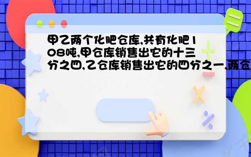 甲乙两个化肥仓库,共有化肥108吨,甲仓库销售出它的十三分之四,乙仓库销售出它的四分之一,两仓共售出化肥