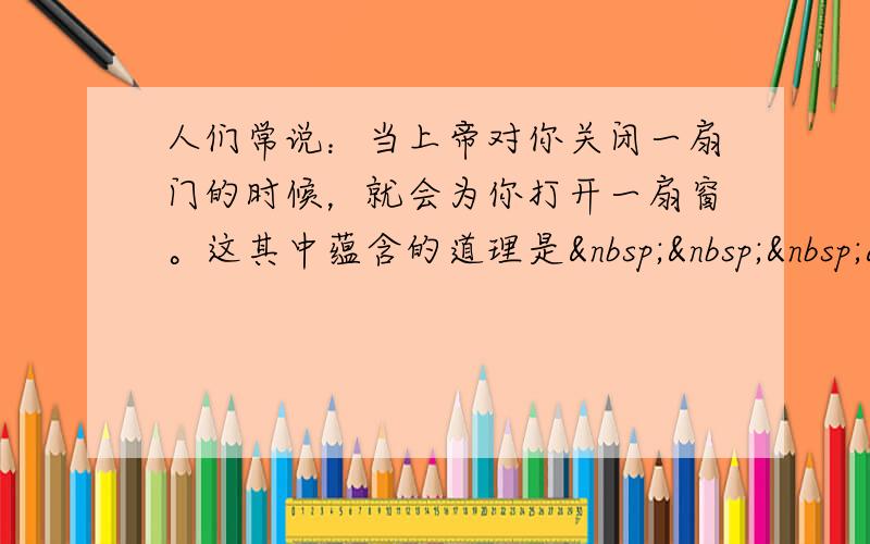 人们常说：当上帝对你关闭一扇门的时候，就会为你打开一扇窗。这其中蕴含的道理是   &nbs