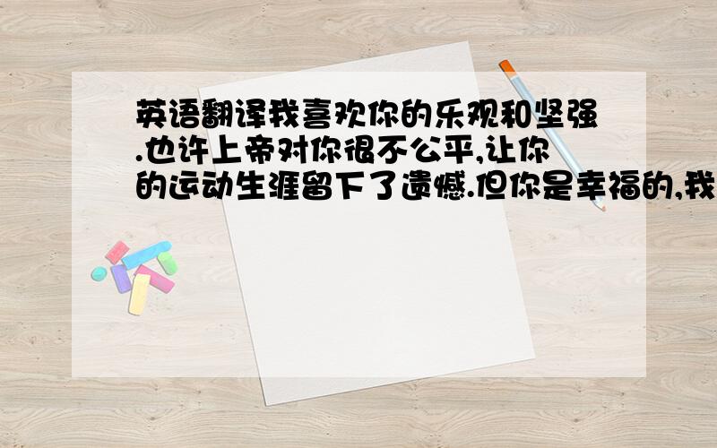 英语翻译我喜欢你的乐观和坚强.也许上帝对你很不公平,让你的运动生涯留下了遗憾.但你是幸福的,我相信很多短道速滑迷都会永远