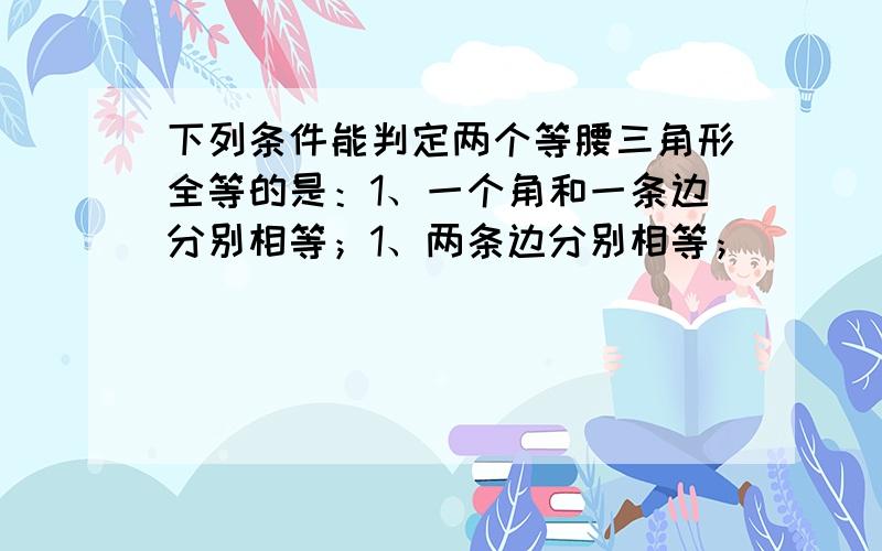 下列条件能判定两个等腰三角形全等的是：1、一个角和一条边分别相等；1、两条边分别相等；