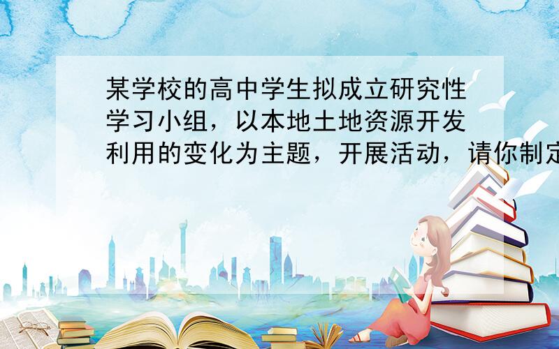 某学校的高中学生拟成立研究性学习小组，以本地土地资源开发利用的变化为主题，开展活动，请你制定一个简单的开展活动的研究方案