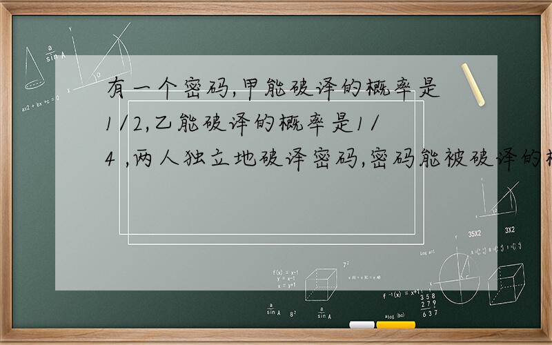 有一个密码,甲能破译的概率是1/2,乙能破译的概率是1/4 ,两人独立地破译密码,密码能被破译的概率