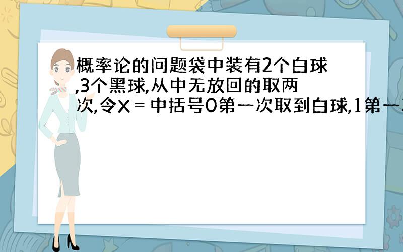 概率论的问题袋中装有2个白球,3个黑球,从中无放回的取两次,令X＝中括号0第一次取到白球,1第一次取到黑球.Y＝中括号0