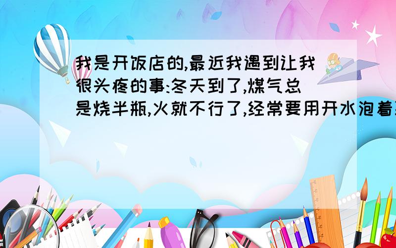 我是开饭店的,最近我遇到让我很头疼的事:冬天到了,煤气总是烧半瓶,火就不行了,经常要用开水泡着取暖,不但效果差还不方便不