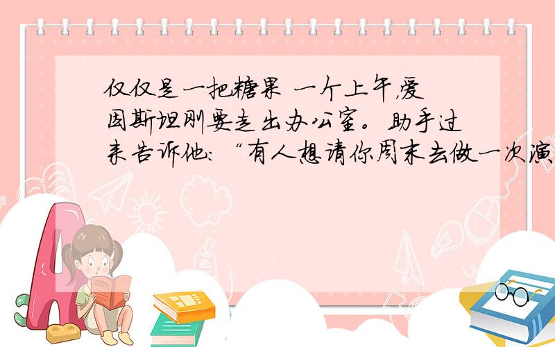 仅仅是一把糖果 一个上午，爱因斯坦刚要走出办公室。助手过来告诉他：“有人想请你周末去做一次演讲，报酬是一万美元。”