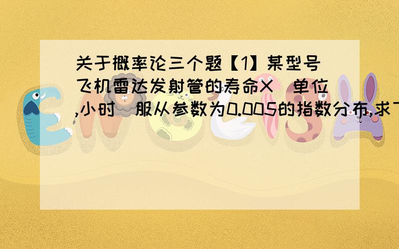 关于概率论三个题【1】某型号飞机雷达发射管的寿命X（单位,小时）服从参数为0.005的指数分布,求下列事件的概率1.发射