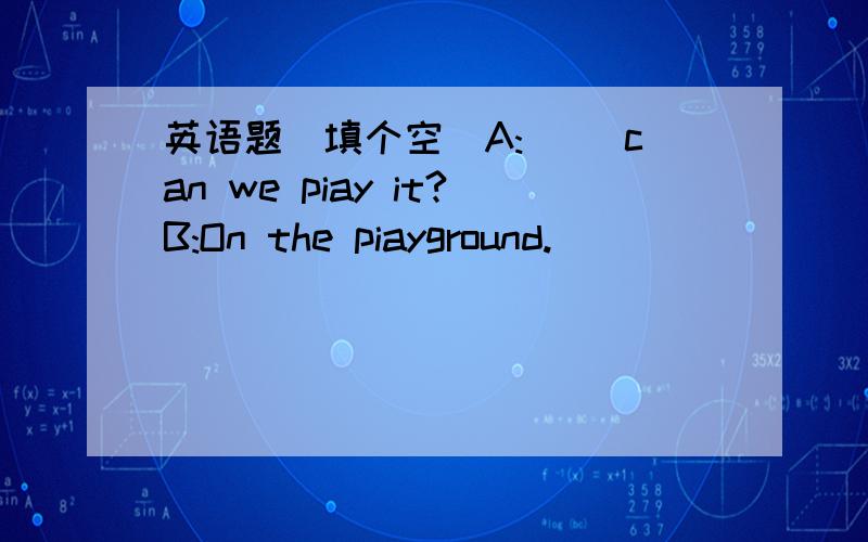 英语题（填个空）A:（ ）can we piay it?B:On the piayground.