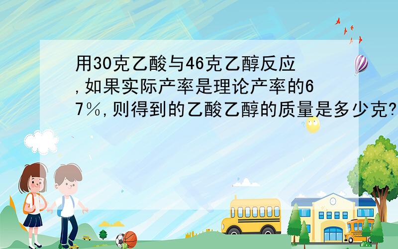 用30克乙酸与46克乙醇反应,如果实际产率是理论产率的67％,则得到的乙酸乙醇的质量是多少克?物质的量有多少摩尔?请详写