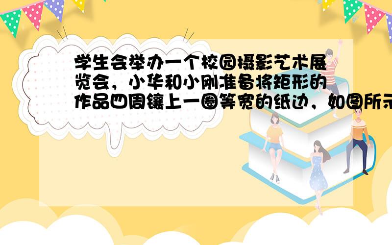 学生会举办一个校园摄影艺术展览会，小华和小刚准备将矩形的作品四周镶上一圈等宽的纸边，如图所示．两人在设计时发生了争执：小