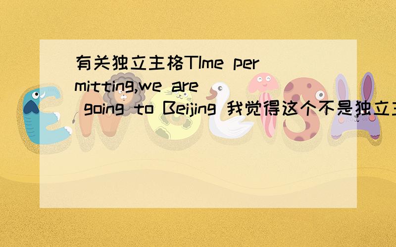 有关独立主格TIme permitting,we are going to Beijing 我觉得这个不是独立主格吗,但