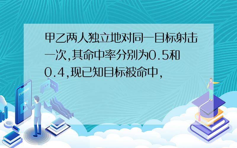 甲乙两人独立地对同一目标射击一次,其命中率分别为0.5和0.4,现已知目标被命中,