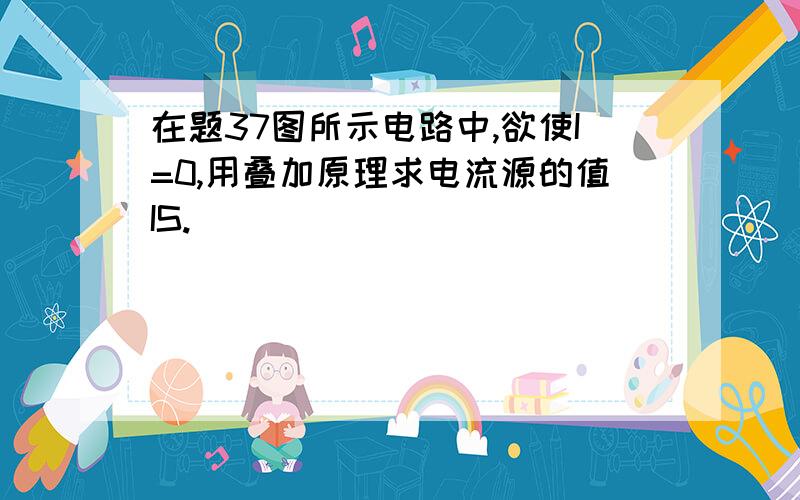 在题37图所示电路中,欲使I=0,用叠加原理求电流源的值IS.