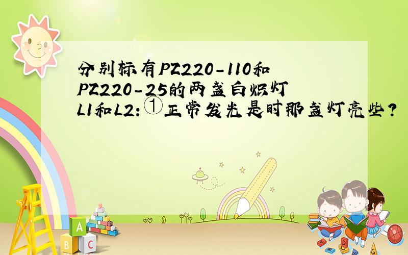 分别标有PZ220-110和PZ220-25的两盏白炽灯L1和L2：①正常发光是时那盏灯亮些?