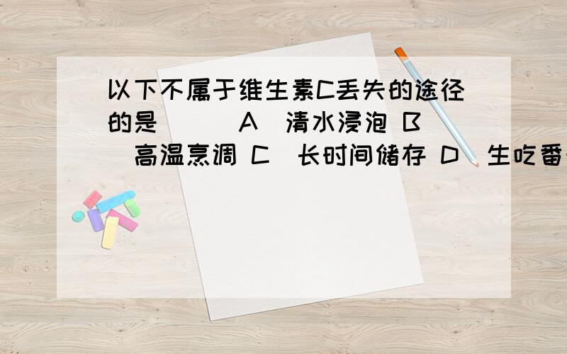 以下不属于维生素C丢失的途径的是（ ） A．清水浸泡 B．高温烹调 C．长时间储存 D．生吃番茄