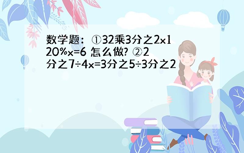 数学题：①32乘3分之2x120%x=6 怎么做? ②2分之7÷4x=3分之5÷3分之2