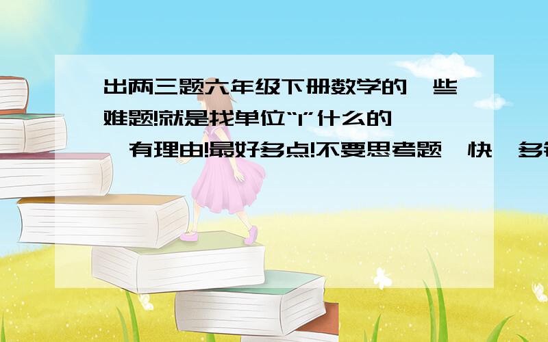 出两三题六年级下册数学的一些难题!就是找单位“1”什么的,有理由!最好多点!不要思考题,快,多钱!