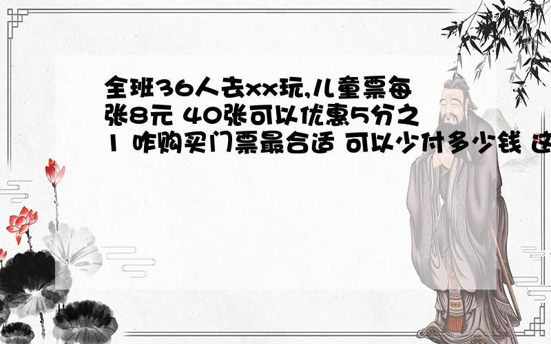 全班36人去xx玩,儿童票每张8元 40张可以优惠5分之1 咋购买门票最合适 可以少付多少钱 这题咋做