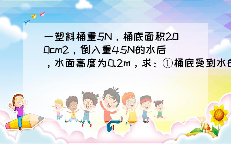 一塑料桶重5N，桶底面积200cm2，倒入重45N的水后，水面高度为0.2m，求：①桶底受到水的压强和压力各是多大？②桶