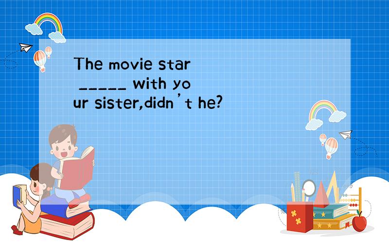 The movie star _____ with your sister,didn’t he?