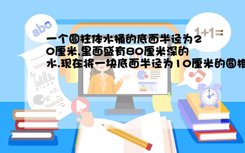 一个圆柱体水桶的底面半径为20厘米,里面盛有80厘米深的水.现在将一块底面半径为10厘米的圆椎体铁块完全沉入水里,水面上