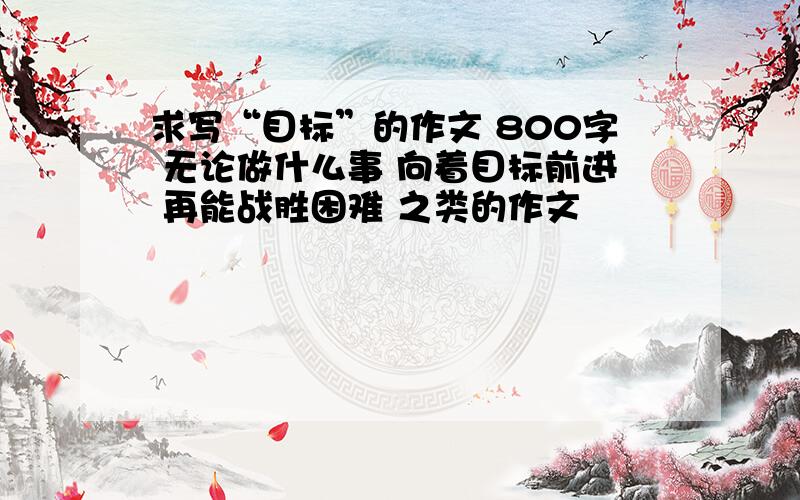 求写“目标”的作文 800字 无论做什么事 向着目标前进 再能战胜困难 之类的作文