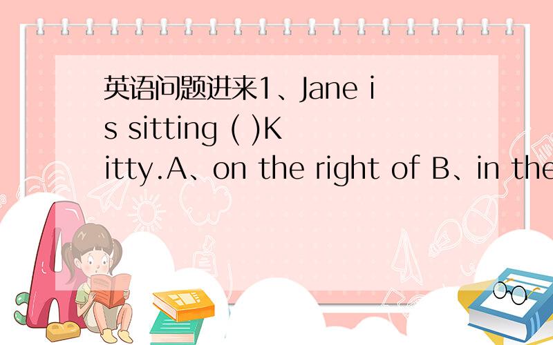 英语问题进来1、Jane is sitting ( )Kitty.A、on the right of B、in the