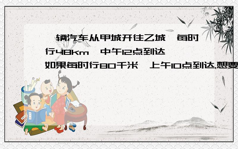 一辆汽车从甲城开往乙城,每时行48km,中午12点到达,如果每时行80千米,上午10点到达.想要11点