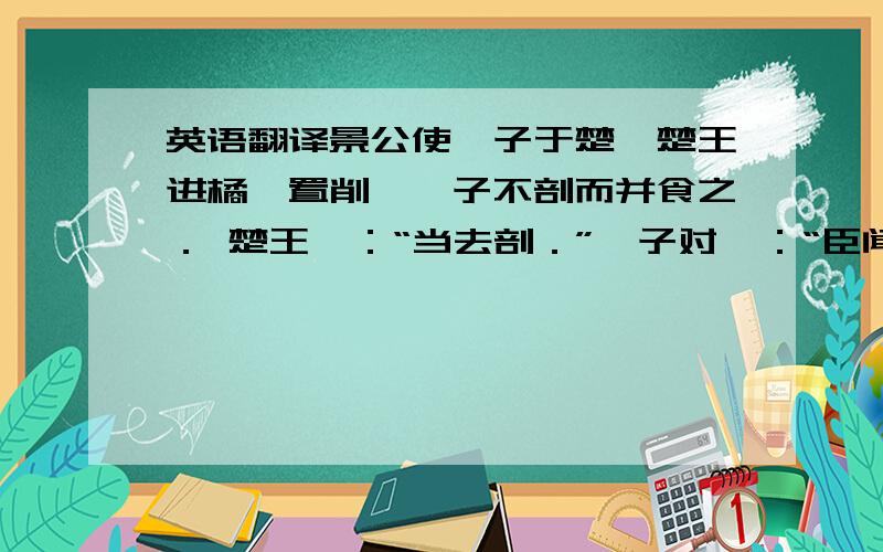 英语翻译景公使晏子于楚,楚王进橘,置削,晏子不剖而并食之． 楚王曰：“当去剖．”晏子对曰：“臣闻之,赐人主之前者,瓜桃不