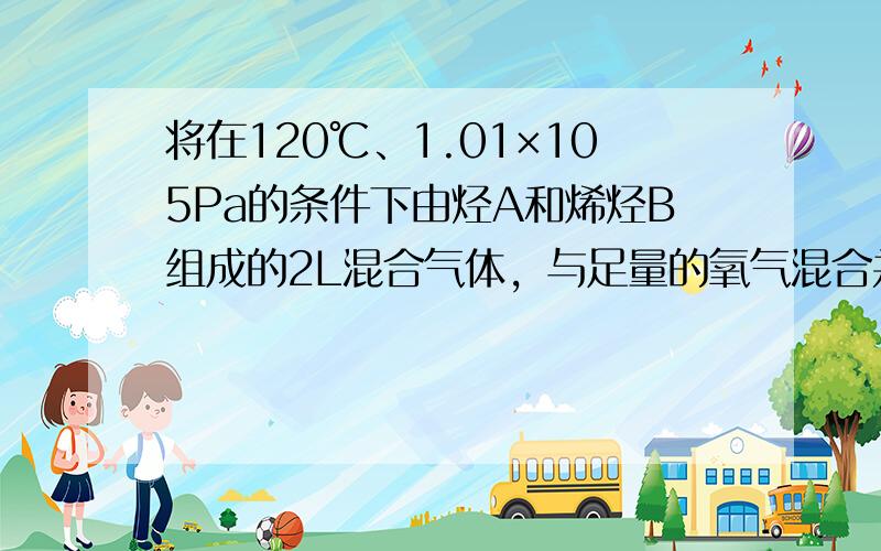 将在120℃、1.01×105Pa的条件下由烃A和烯烃B组成的2L混合气体，与足量的氧气混合并点燃使A、B完全燃烧．恢复