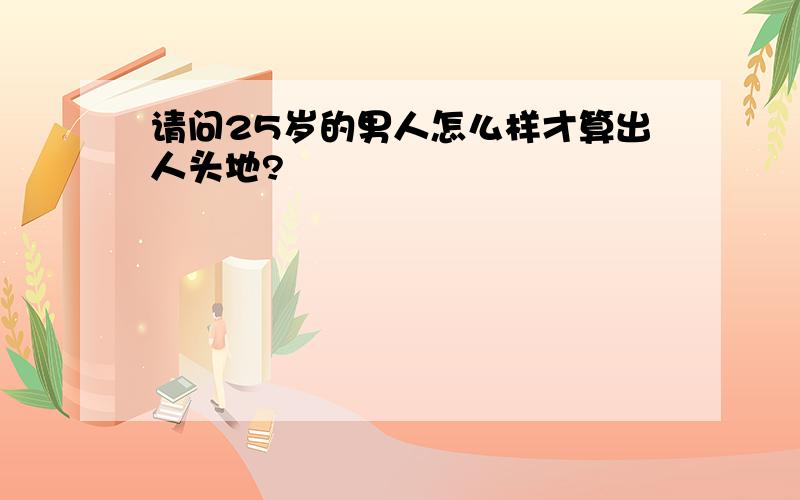 请问25岁的男人怎么样才算出人头地?