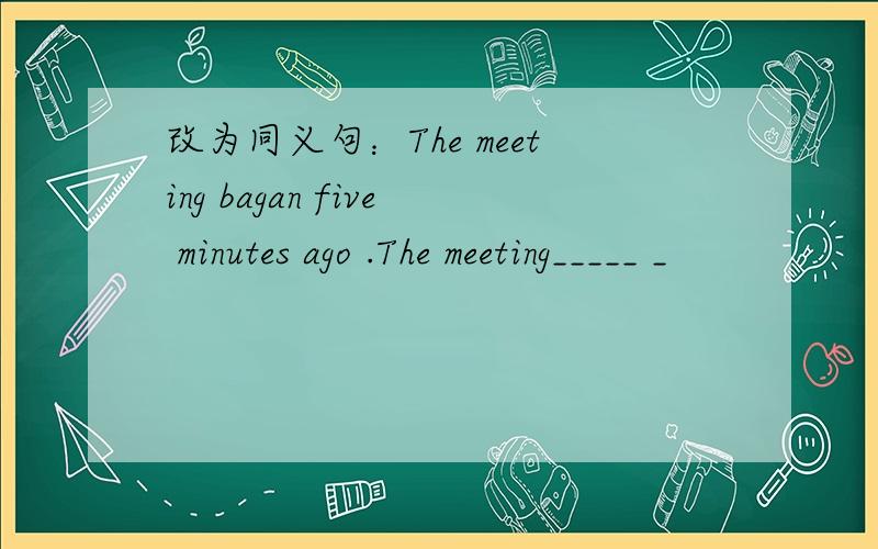 改为同义句：The meeting bagan five minutes ago .The meeting_____ _