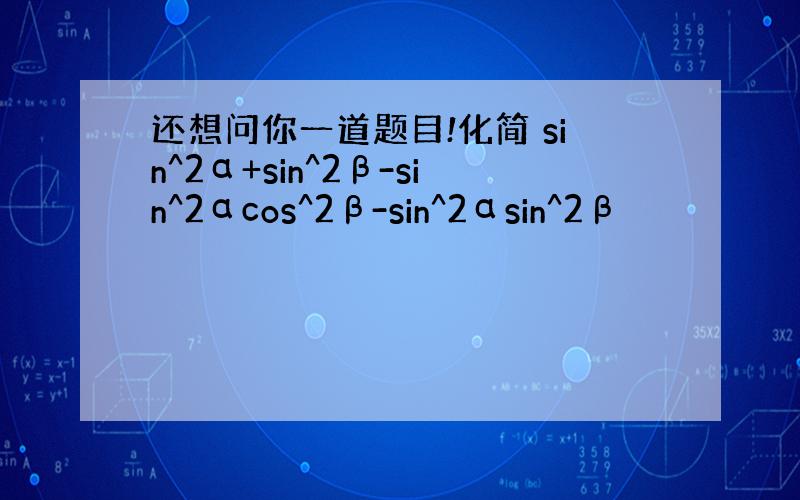 还想问你一道题目!化简 sin^2α+sin^2β-sin^2αcos^2β-sin^2αsin^2β