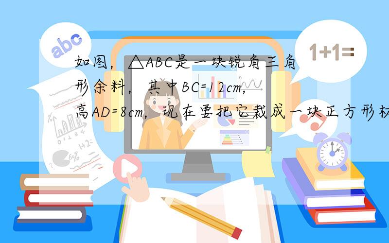 如图，△ABC是一块锐角三角形余料，其中BC=12cm，高AD=8cm，现在要把它裁成一块正方形材料备用，使正方形的一边