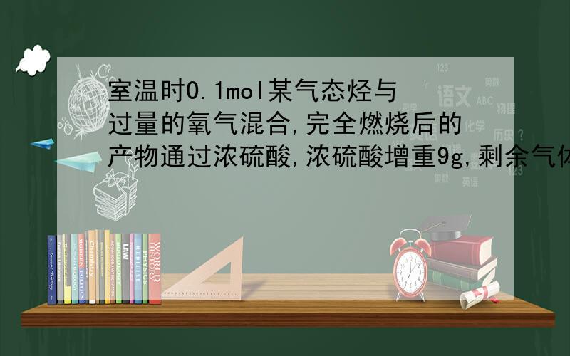 室温时0.1mol某气态烃与过量的氧气混合,完全燃烧后的产物通过浓硫酸,浓硫酸增重9g,剩余气体再通过氢氧化钠溶液,氢氧