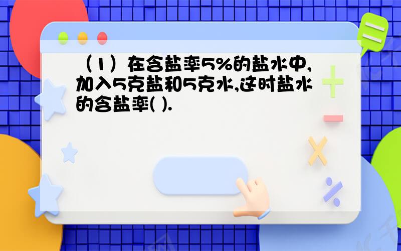 （1）在含盐率5%的盐水中,加入5克盐和5克水,这时盐水的含盐率( ).