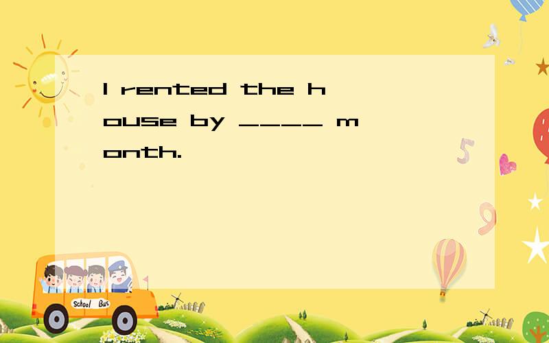 I rented the house by ____ month.