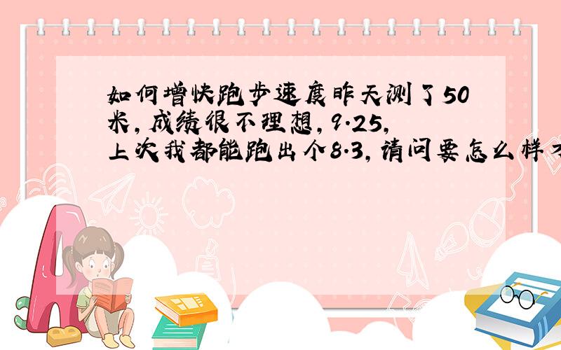 如何增快跑步速度昨天测了50米,成绩很不理想,9.25,上次我都能跑出个8.3,请问要怎么样才能增快跑步速度,如果要练习