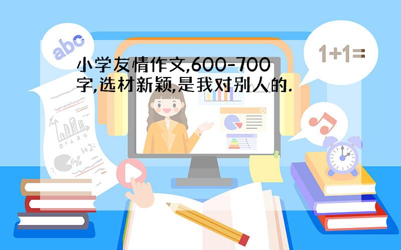 小学友情作文,600-700字,选材新颖,是我对别人的.