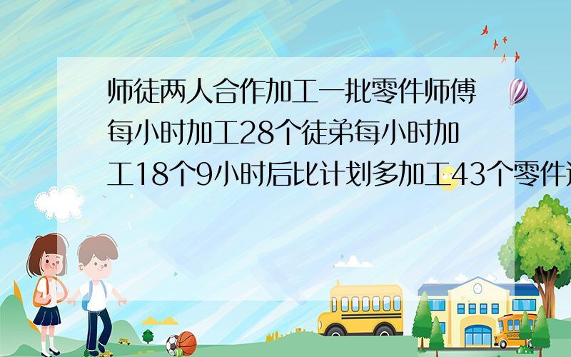 师徒两人合作加工一批零件师傅每小时加工28个徒弟每小时加工18个9小时后比计划多加工43个零件这批零件