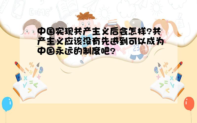 中国实现共产主义后会怎样?共产主义应该没有先进到可以成为中国永远的制度吧?