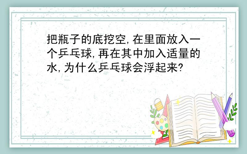 把瓶子的底挖空,在里面放入一个乒乓球,再在其中加入适量的水,为什么乒乓球会浮起来?