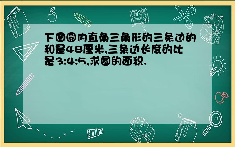 下图圆内直角三角形的三条边的和是48厘米,三条边长度的比是3:4:5,求圆的面积.