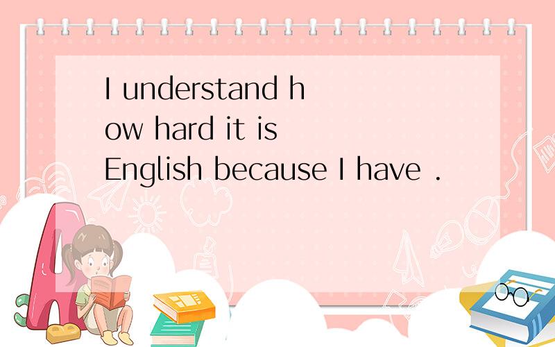 I understand how hard it is English because I have .