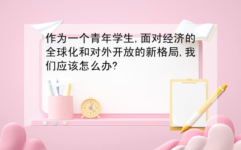 作为一个青年学生,面对经济的全球化和对外开放的新格局,我们应该怎么办?