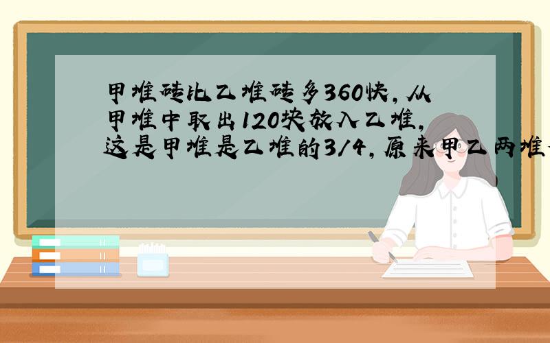 甲堆砖比乙堆砖多360快,从甲堆中取出120块放入乙堆,这是甲堆是乙堆的3/4,原来甲乙两堆砖各有多少块?