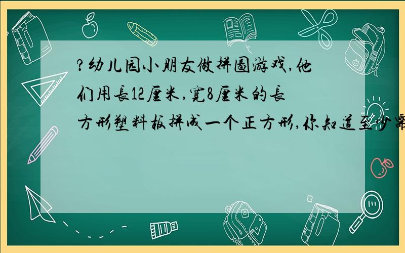 ?幼儿园小朋友做拼图游戏,他们用长12厘米,宽8厘米的长方形塑料板拼成一个正方形,你知道至少需要多少