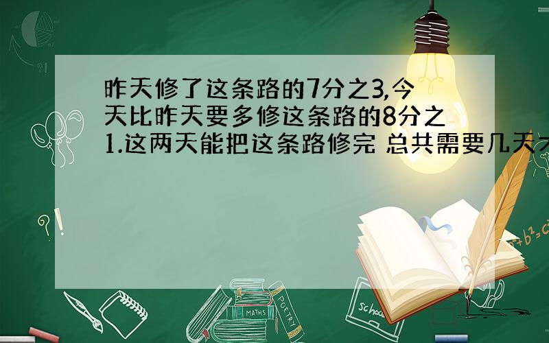 昨天修了这条路的7分之3,今天比昨天要多修这条路的8分之1.这两天能把这条路修完 总共需要几天才能修完?