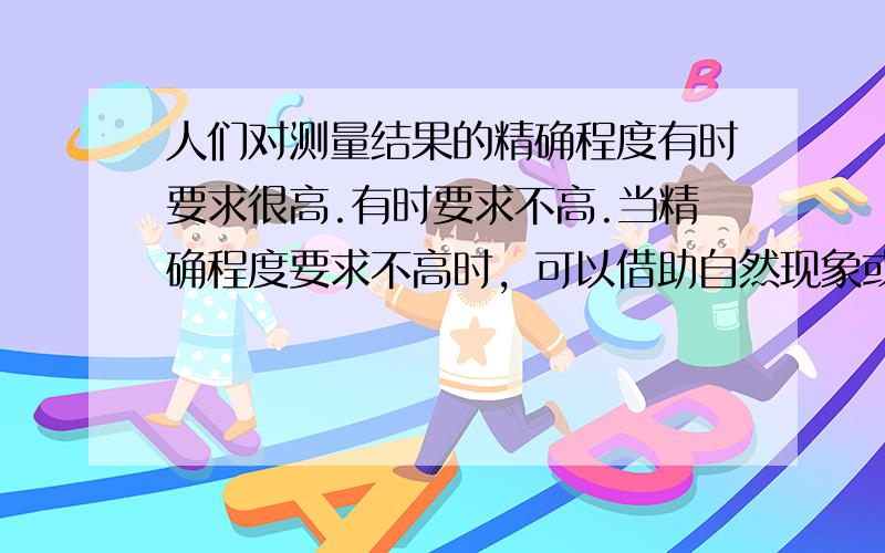 人们对测量结果的精确程度有时要求很高.有时要求不高.当精确程度要求不高时，可以借助自然现象或身边的物品进行估测；当精确程